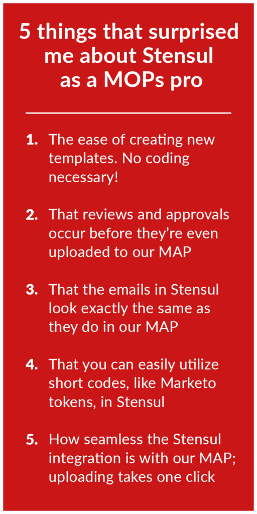 5 things that surprised Shae about Stensul 1. Creating no code templates 2. review and approvals before upload to ESP/MAP 3. Emails in Stensul look the same in Marketo 4. You can easily use Short Codes 5. One click upload to Marketo