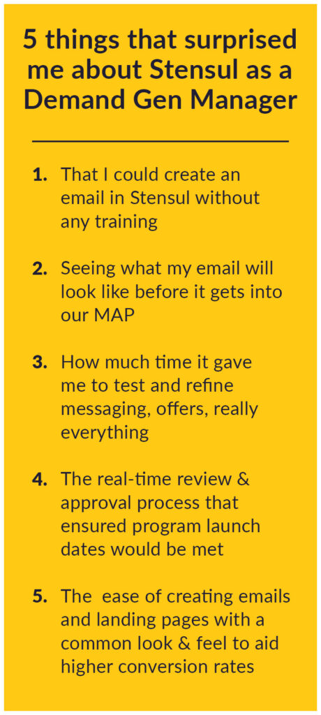 5 things that surprised me about Stensul as a demand gen person 1. That I could create an email in Stensul without any training 2. Seeing what my email will look like before it gets into our MAP 3. How much time it gave me to test and refine messaging, offers, really everything 4. The real-time review & approval process that ensured program launch dates would be met 5. The ease of creating emails and landing pages with a common look & feel to aid higher conversion rates