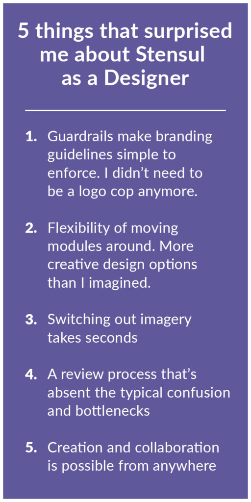 5 things that surprised me about Stensul as a designer 1. Guardrails make branding guidelines simple to enforce. I didn’t need to be a logo cop anymore. 2. Flexibility of moving modules around. More creative design options than I imagined. 3. Switching out imagery takes seconds 4. A review process that’s absent the typical confusion and bottlenecks 5. Creation and collaboration is possible from anywhere