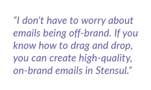 I don't have to worry about emails being off-brand.If you know how to drag and drop you can create high quality on-brand emails in tensul