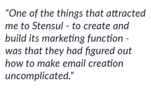 One of the things that attracted me to Stensul - to create and build its marketing function - was that they had figured out how to make email creation uncomplicated. 