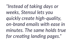 Instead of taking days or weeks, Stensul lets you quickly create high-quality, on-brand emails with ease in minutes. 